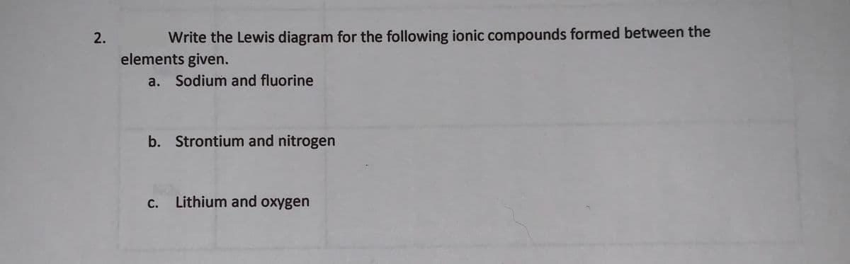 Write the Lewis diagram for the following ionic compounds formed between the
elements given.
a. Sodium and fluorine
b. Strontium and nitrogen
c. Lithium and oxygen
2.
