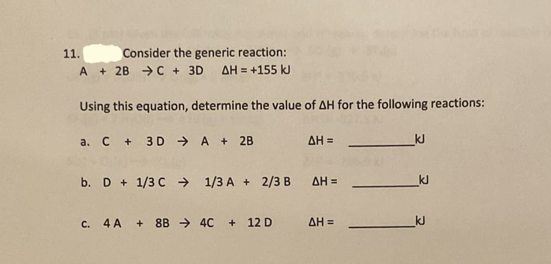 11.
Consider the generic reaction:
A + 2B - C + 3D
AH = +155 kJ
Using this equation, determine the value of AH for the following reactions:
а. С +
3 D A + 2B
AH =
kJ
b. D + 1/3 C → 1/3 A + 2/3 B AH =
kJ
4 A
+ 8B → 4C + 12 D
AH =
kJ
С.
