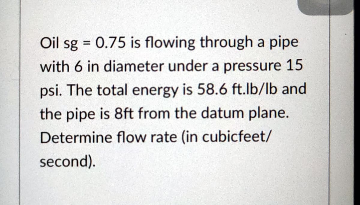 Oil sg = 0.75 is flowing through a pipe
%3D
with 6 in diameter under a pressure 15
psi. The total energy is 58.6 ft.lb/lb and
the pipe is 8ft from the datum plane.
Determine flow rate (in cubicfeet/
second).

