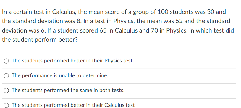 In a certain test in Calculus, the mean score of a group of 100 students was 30 and
the standard deviation was 8. In a test in Physics, the mean was 52 and the standard
deviation was 6. If a student scored 65 in Calculus and 70 in Physics, in which test did
the student perform better?
O The students performed better in their Physics test
O The performance is unable to determine.
O The students performed the same in both tests.
O The students performed better in their Calculus test
