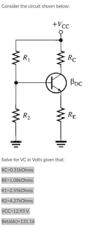 Consider the circuit shown below:
+Vcc
RC
SR,
BDc
RE
Solve for VC in Volts given that:
RC=0.31kOhms
RE=1.08kOhms
R1=2.55kOhms
R2=4.27kOhms
VCC=12.93 V
Beta(dc)=131.16
