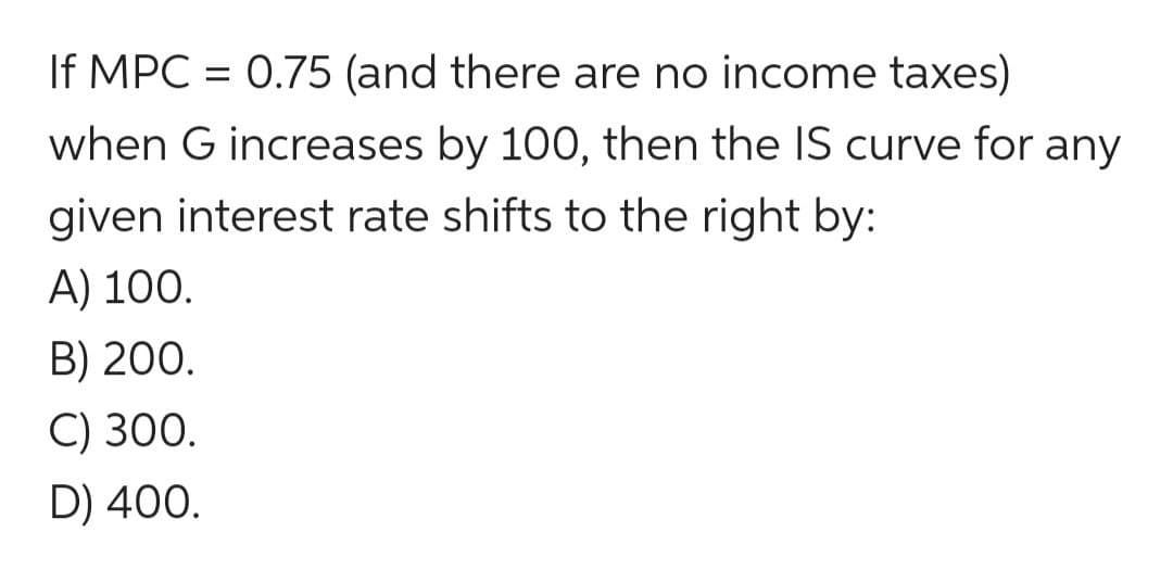 If MPC = 0.75 (and there are no income taxes)
when G increases by 100, then the IS curve for any
given interest rate shifts to the right by:
A) 100.
B) 200.
C) 300.
D) 400.
