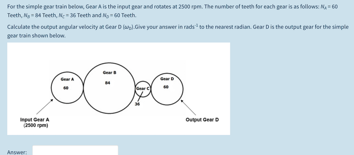 For the simple gear train below, Gear A is the input gear and rotates at 2500 rpm. The number of teeth for each gear is as follows: NA = 60
Teeth, NB = 84 Teeth, Nc= 36 Teeth and Np = 60 Teeth.
Calculate the output angular velocity at Gear D (wp).Give your answer in rads to the nearest radian. Gear D is the output gear for the simple
gear train shown below.
Gear B
Gear A
Gear D
84
60
Gear C
60
36
Input Gear A
(2500 rpm)
Output Gear D
Answer:
