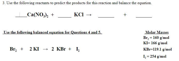 3. Use the following reactants to predict the products for this reaction and balance the equation.
Са(NO,), +
KCI →
Use the following balanced equation for Questions 4 and 5.
Molar Masses
Br, = 160 g/mol
KI= 166 g/mol
Br, +
2 KI → 2 KBr + I,
KBr=119.1 g/mol
I, = 254 g/mol
