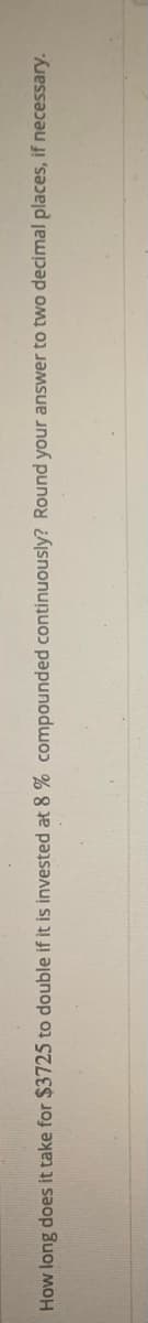 How long does it take for $3725 to double if it is invested at 8 % compounded continuously? Round your answer to two decimal places, if necessary.
