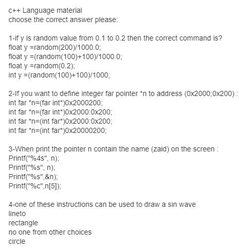 C++ Language material
choose the correct answer please:
1-if y is random value from 0.1 to 0.2 then the correct command is?
float y =random(200y1000.0;
float y =(random(100)+100)y1000.0;
float y =random(0.2);
int y =(random(100)+100)/1000;
2-lf you want to define integer far pointer 'n to address (0x2000;0x200) :
int far "n=(far int")0x2000200;
int far "n=(far int")0x2000:0x200;
int far *n=(int far")0x2000:0x200;
int far "n=(int far")0x20000200;
3-When print the pointer n contain the name (zaid) on the screen :
Printf("%4s", n);
Printf("%s", n);
Printf("%s",&n);
Printf("%c",n[5]);
4-one of these instructions can be used to draw a sin wave
lineto
rectangle
no one from other choices
circle
