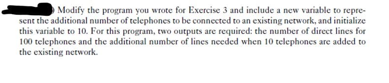 Modify the program you wrote for Exercise 3 and include a new variable to repre-
sent the additional number of telephones to be connected to an existing network, and initialize
this variable to 10. For this program, two outputs are required: the number of direct lines for
100 telephones and the additional number of lines needed when 10 telephones are added to
the existing network.
