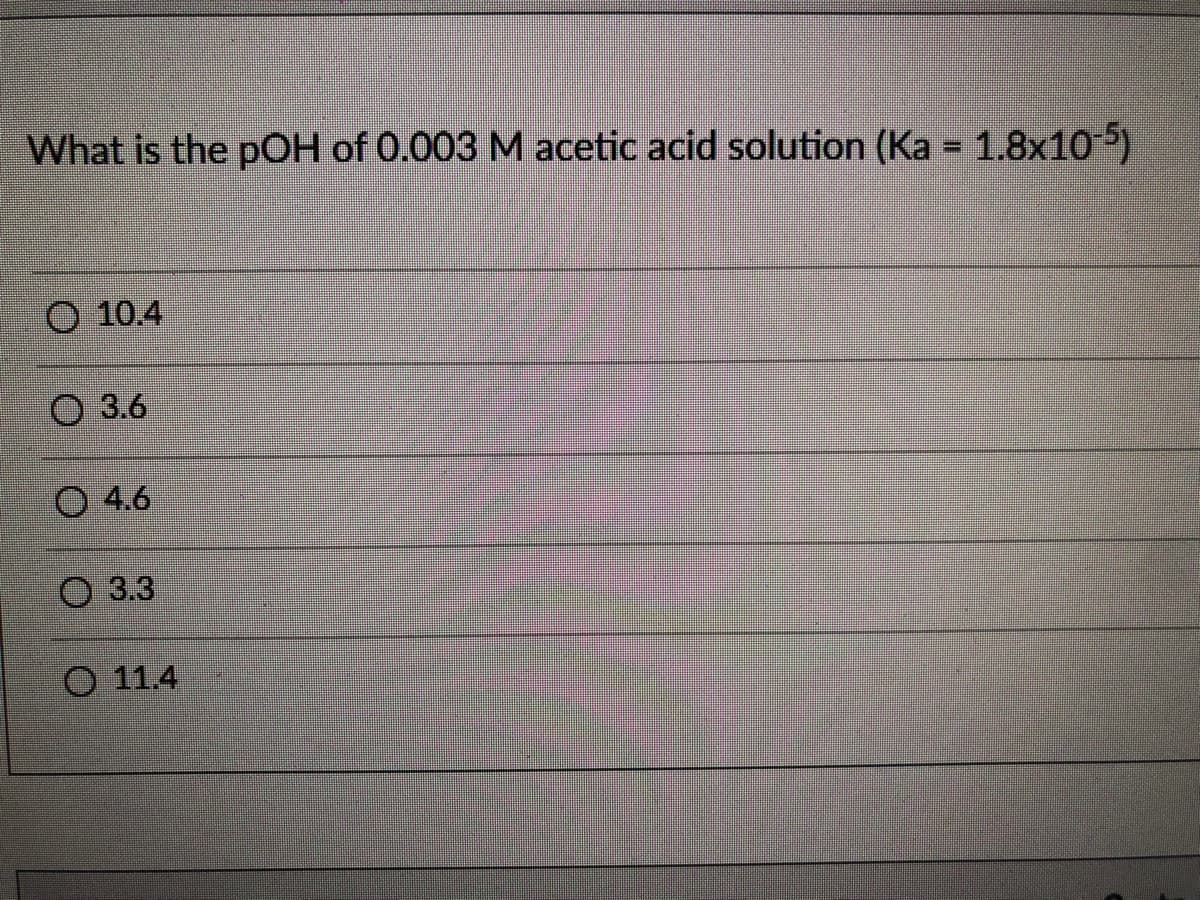 What is the pOH of 0.003 M acetic acid solution (Ka = 1.8x105)
O 10.4
O 3.6
O 4.6
O 3.3
O 11.4
