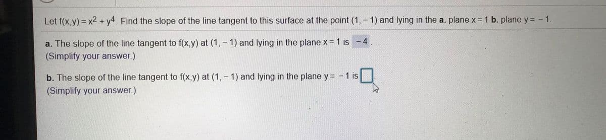 Let f(x,y) = x2 + y4 Find the slope of the line tangent to this surface at the point (1, - 1) and lying in the a. plane x=1 b. plane y = - 1.
a. The slope of the line tangent to f(x,y) at (1, - 1) and lying in the plane x= 1 is - 4
(Simplify your answer.)
b. The slope of the line tangent to f(x,y) at (1, - 1) and lying in the plane y = - 1 is
(Simplify your answer.)
