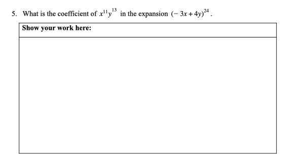 5. What is the coefficient of x''y" in the expansion (– 3x +4y)ª.
Show your work here:
