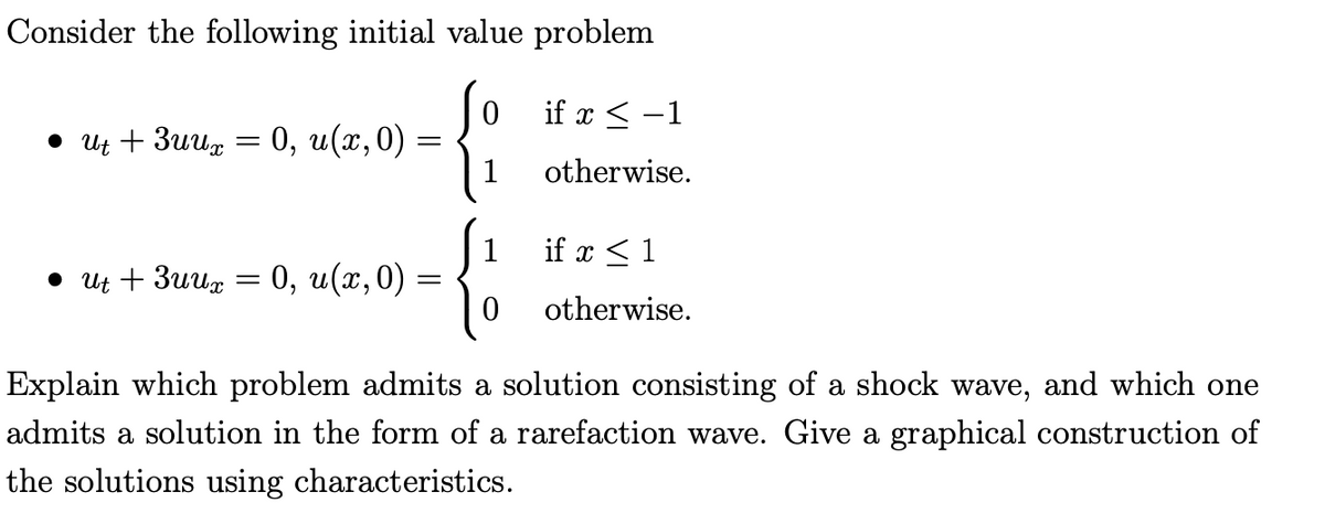 Consider the following initial value problem
if x < -1
• Ut + 3uug = 0, u(x,0) =
1
otherwise.
1
if x < 1
. и + Зиид — 0, и(х,0)
otherwise.
Explain which problem admits a solution consisting of a shock wave, and which one
admits a solution in the form of a rarefaction wave. Give a graphical construction of
the solutions using characteristics.
