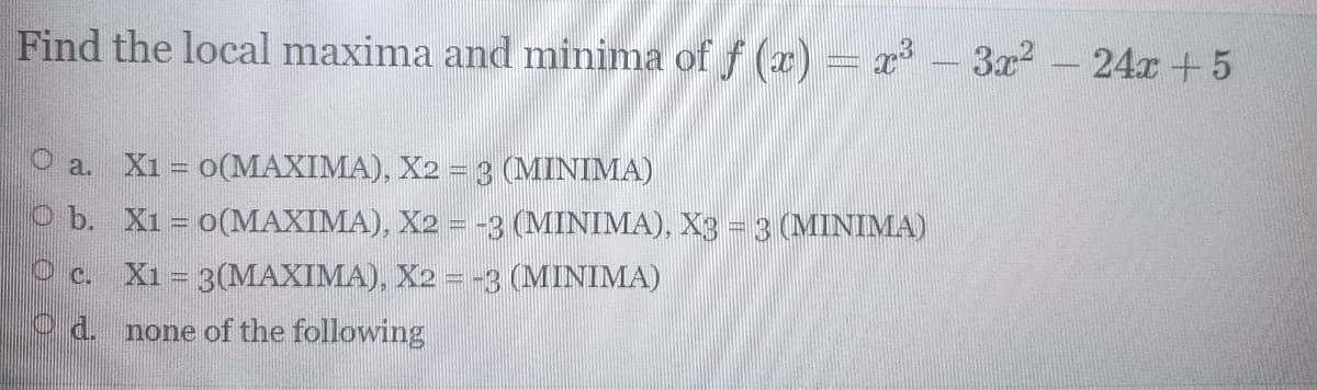 Find the local maxima and minima of f (x) =x - 3x2
24x +5
O a. X1 = o(MAXIMA), X2 = 3 (MINIMA)
O b. X1 = o(MAXIMA), X2 = -3 (MINIMA), X3 = 3 (MINIMA)
O c. X1 = 3(MAXIMA), X2 = -3 (MINIMA)
O d. none of the following
