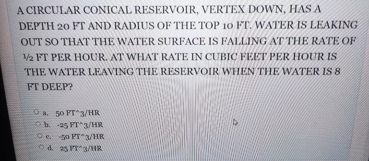 A CIRCULAR CONICAL RESERVOIR, VERTEX DOWN, HAS A
DEPTH 20 FT AND RADIUS OF THE TOP 10 FT. WATER IS LEAKING
OUT SO THAT THE WATER SURFACE IS FALLING AT THE RATE OF
A/2 FT PER HOUR, AT WHAT RATE IN CUBIC FEET PER HOUR IS
THE WATER LEAVING THE RESERVOIR WHEN THE WATER IS 8
FT DEEP?
D a 50 FT^3/HR
O b. -25 FT^B/HR
O c.
50 FT^3/HR
O d. 25 FT^ 3/HR
