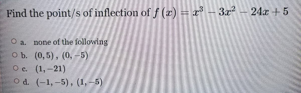 Find the point/s of inflection of f (x) = x³ + 3x?
24x + 5
O a.
none of the following
O b. (0,5), (0, -5)
O c. (1,-21)
O d. (-1,-5), (1,-5)
