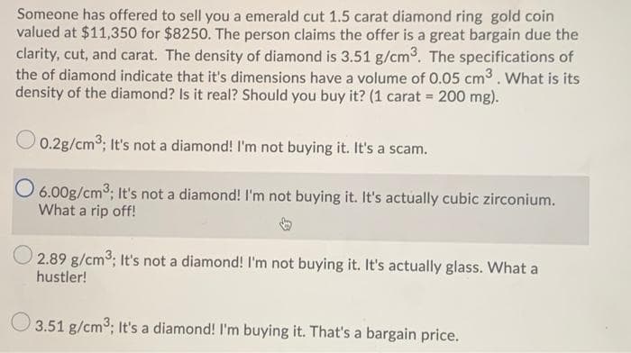 Someone has offered to sell you a emerald cut 1.5 carat diamond ring gold coin
valued at $11,350 for $8250. The person claims the offer is a great bargain due the
clarity, cut, and carat. The density of diamond is 3.51 g/cm3. The specifications of
the of diamond indicate that it's dimensions have a volume of 0.05 cm3 .What is its
density of the diamond? Is it real? Should you buy it? (1 carat 200 mg).
O 0.2g/cm3; It's not a diamond! I'm not buying it. It's a scam.
O 6.00g/cm3; It's not a diamond! I'm not buying it. It's actually cubic zirconium.
What a rip off!
2.89 g/cm3, It's not a diamond! I'm not buying it. It's actually glass. What a
hustler!
O 3.51 g/cm3; It's a diamond! I'm buying it. That's a bargain price.
