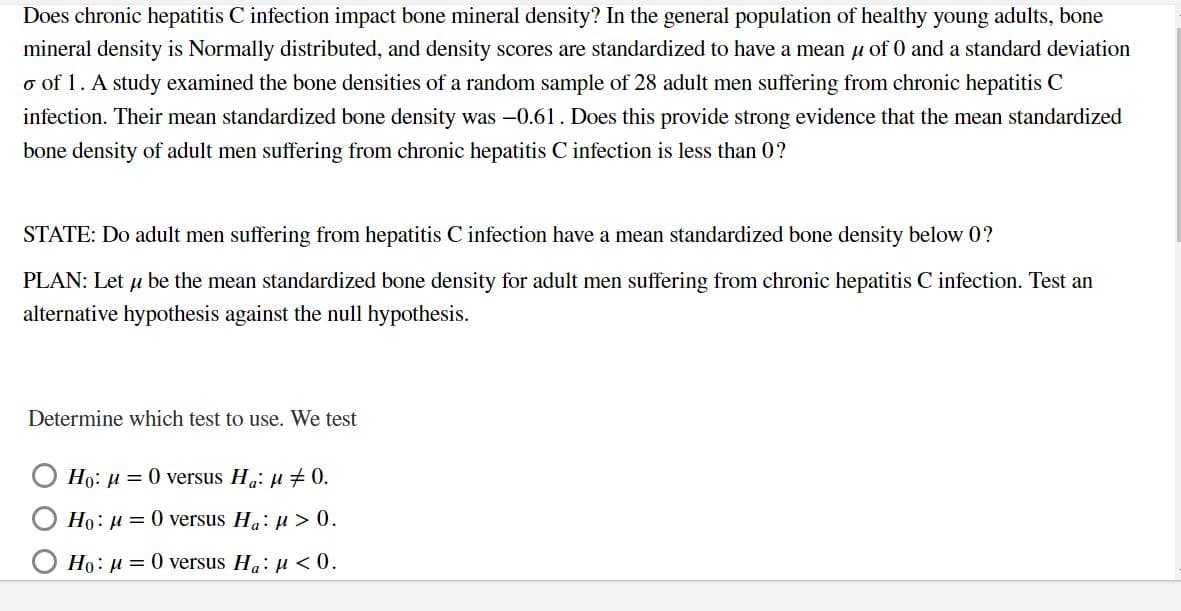 Does chronic hepatitis C infection impact bone mineral density? In the general population of healthy young adults, bone
mineral density is Normally distributed, and density scores are standardized to have a mean u of 0 and a standard deviation
o of 1. A study examined the bone densities of a random sample of 28 adult men suffering from chronic hepatitis C
infection. Their mean standardized bone density was -0.61. Does this provide strong evidence that the mean standardized
bone density of adult men suffering from chronic hepatitis C infection is less than 0?
