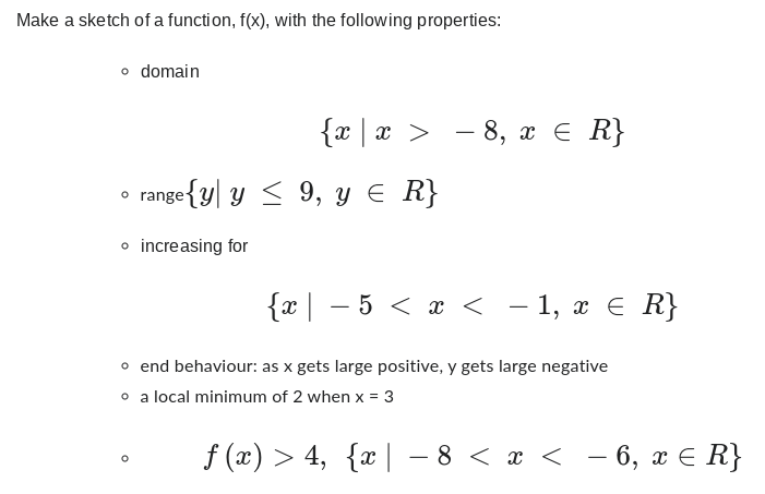 Make a sketch of a function, f(x), with the following properties:
o domain
{x|x > −8, x ≤ R}
range{y y ≤ 9, y ≤ R}
o increasing for
{x| − 5 < x < − 1, x ≤ R}
o end behaviour: as x gets large positive, y gets large negative
o a local minimum of 2 when x = 3
f (x) > 4, {x| -8 < x < −6, x ≤ R}