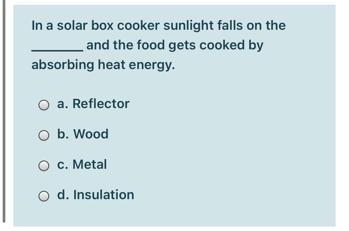 In a solar box cooker sunlight falls on the
and the food gets cooked by
absorbing heat energy.
O a. Reflector
O b. Wood
O c. Metal
O d. Insulation
