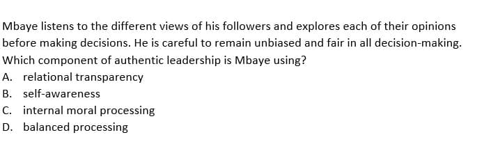 Mbaye listens to the different views of his followers and explores each of their opinions
before making decisions. He is careful to remain unbiased and fair in all decision-making.
Which component of authentic leadership is Mbaye using?
A. relational transparency
B. self-awareness
C. internal moral processing
D. balanced processing
