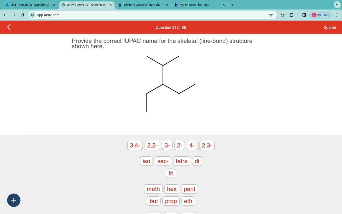 ←
Mail - Velazquez, Catherin M X
+
C
app.aktiv.com
Aktiv Chemistry - Orgo Nome X
b Similar Questions | bartleby
X
Question 31 of 38
b Verify Email | bartleby
Provide the correct IUPAC name for the skeletal (line-bond) structure
shown here.
3,4- 2,2- 3- 2- 4- 2,3-
iso sec-
tri
tetra di
×
meth
hex pent
but prop eth
C Paused
Submit