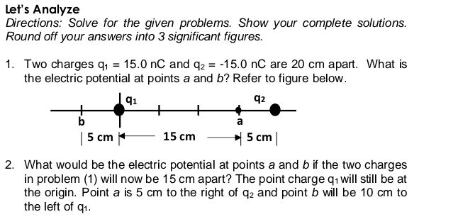 Let's Analyze
Directions: Solve for the given problems. Show your complete solutions.
Round off your answers into 3 significant figures.
1. Two charges q, = 15.0 nC and q2 = -15.0 nC are 20 cm apart. What is
the electric potential at points a and b? Refer to figure below.
91
q2
b
a
| 5 cm +
5 cm |
15 cm
2. What would be the electric potential at points a and b if the two charges
in problem (1) will now be 15 cm apart? The point charge q1 will still be at
the origin. Point a is 5 cm to the right of q2 and point b will be 10 cm to
the left of q1.
