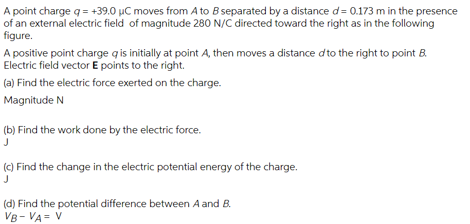 A point charge q = +39.0 µC moves from A to B separated by a distance d= 0.173 m in the presence
of an external electric field of magnitude 280 N/C directed toward the right as in the following
figure.
A positive point charge q is initially at point A, then moves a distance d to the right to point B.
Electric field vector E points to the right.
(a) Find the electric force exerted on the charge.
Magnitude N
(b) Find the work done by the electric force.
J
(c) Find the change in the electric potential energy of the charge.
J
(d) Find the potential difference between A and B.
VB - VA = V
