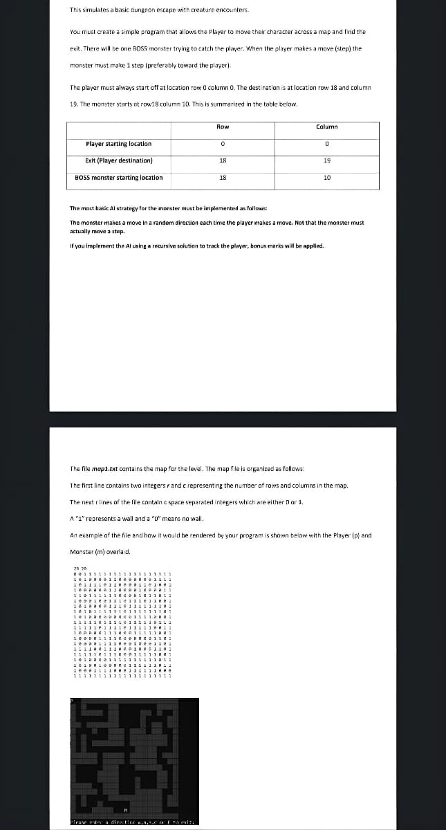 This simulates a basic dungeon escape with creature encounters.
You must create a simple program that allows the Player to move their character across a map and find the
exit. There will be one BOSS monster trying to catch the player. When the player makes a move (step) the
monster must make 1 step (preferably toward the player).
The player must always start off at location row 0 column 0. The destination is at location row 18 and column
19. The monster starts at row18 column 10. This is summarized in the table below.
Player starting location
Exit (Player destination)
BOSS monster starting location
0
43
18
Please enter a direction w,a,5,6 of Fita odt:
18
Column
0
19
The most basic Al strategy for the monster must be implemented as follows:
The monster makes a move in a random direction each time the player makes a move. Not that the monster must
actually move a step.
If you implement the Al using a recursive solution to track the player, bonus marks will be applied.
10
The file map1.txt contains the map for the level. The map file is organized as follows:
The first line contains two integers and c representing the number of rows and columns in the map.
The next r lines of the file contain c space separated integers which are either D or 1.
A "1" represents a wall and a "0" means no wall.
An example of the file and how it would be rendered by your program is shown below with the Player (p) and
Monster (m) overlaid.
