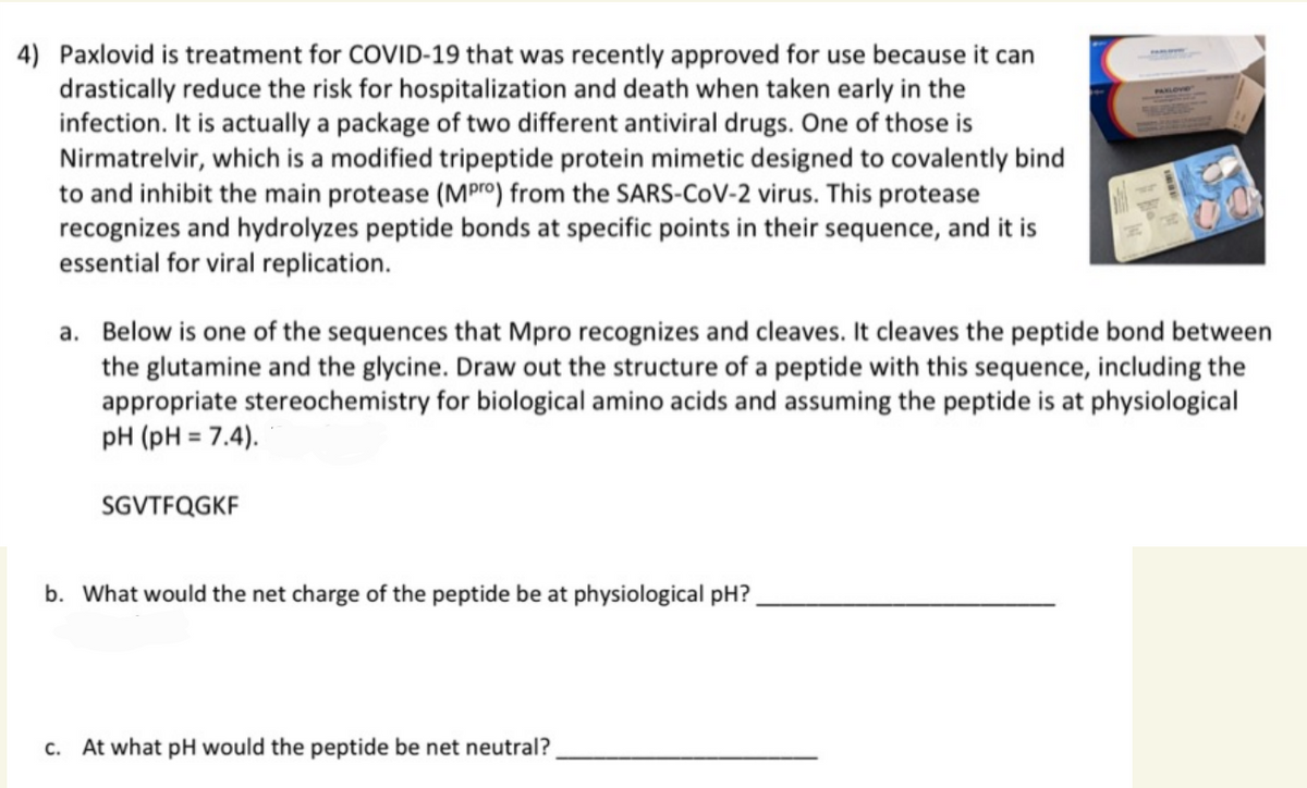 4) Paxlovid is treatment for COVID-19 that was recently approved for use because it can
drastically reduce the risk for hospitalization and death when taken early in the
infection. It is actually a package of two different antiviral drugs. One of those is
Nirmatrelvir, which is a modified tripeptide protein mimetic designed to covalently bind
to and inhibit the main protease (MPro) from the SARS-CoV-2 virus. This protease
recognizes and hydrolyzes peptide bonds at specific points in their sequence, and it is
essential for viral replication.
a. Below is one of the sequences that Mpro recognizes and cleaves. It cleaves the peptide bond between
the glutamine and the glycine. Draw out the structure of a peptide with this sequence, including the
appropriate stereochemistry for biological amino acids and assuming the peptide is at physiological
pH (pH = 7.4).
SGVTFQGKF
b. What would the net charge of the peptide be at physiological pH?
c. At what pH would the peptide be net neutral?
