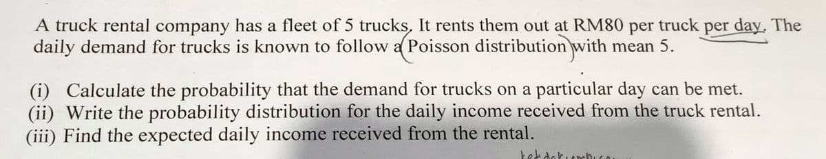 A truck rental company has a fleet of 5 trucks, It rents them out at RM80 per truck per day. The
daily demand for trucks is known to follow a Poisson distribution with
mean 5.
(i) Calculate the probability that the demand for trucks on a particular day can be met.
(ii) Write the probability distribution for the daily income received from the truck rental.
(iii) Find the expected daily income received from the rental.
ket dakierhico.
