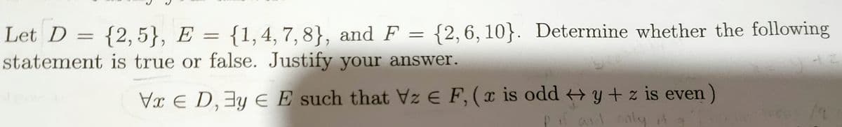 Let D = {2,5}, E = {1,4, 7, 8}, and F = {2,6,10}. Determine whether the following
statement is true or false. Justify your answer.
Vx E D,3y E E such that Vz E F, (x is odd y + z is even)
ail caly

