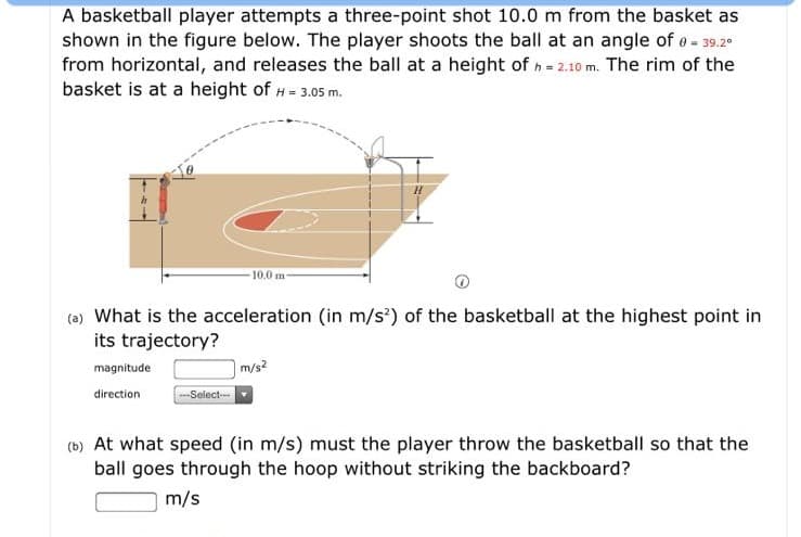 A basketball player attempts a three-point shot 10.0 m from the basket as
shown in the figure below. The player shoots the ball at an angle of e- 39.2
from horizontal, and releases the ball at a height of h- 2.10 m. The rim of the
basket is at a height of H- 3.05 m.
10.0 m
(0) What is the acceleration (in m/s) of the basketball at the highest point in
its trajectory?
m/s?
-Select--
magnitude
direction
(b) At what speed (in m/s) must the player throw the basketball so that the
ball goes through the hoop without striking the backboard?
m/s

