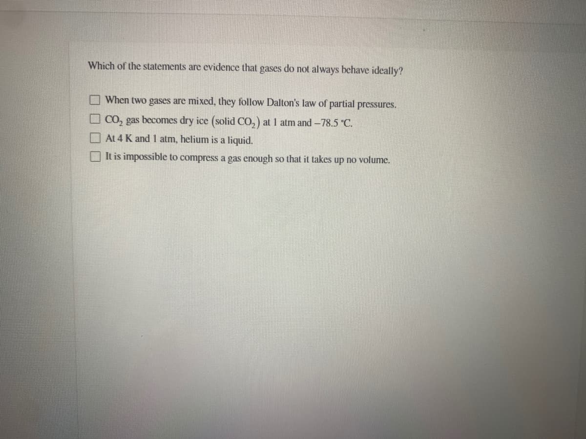 Which of the statements are evidence that gases do not always behave ideally?
When two gases are mixed, they follow Dalton's law of partial pressures.
O CO, gas becomes dry ice (solid CO,) at 1 atm and -78.5 °C.
At 4 K and 1 atm, helium is a liquid.
It is impossible to compress a gas enough so that it takes up no volume.
