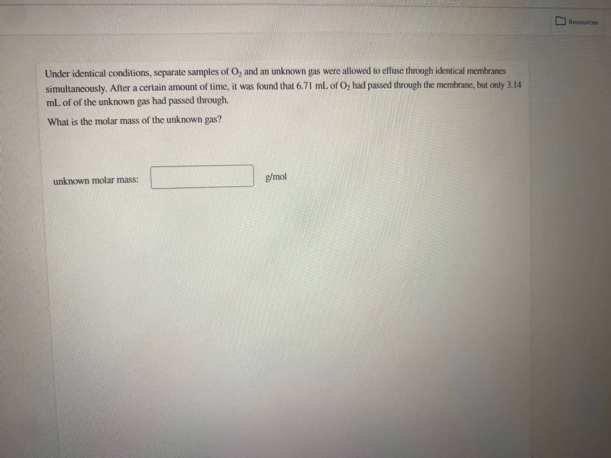 IResources
Under identical conditions, separate samples of O, and an unknown gas were allowed to effuse through identical membranes
simultaneously. After a certain amount of time, it was found that 6.71 mL of Oz had passed through the membrane, but only 3.14
mL of of the unknown gas had passed through.
What is the molar mass of the unknown gas?
unknown molar mass:
g/mol
