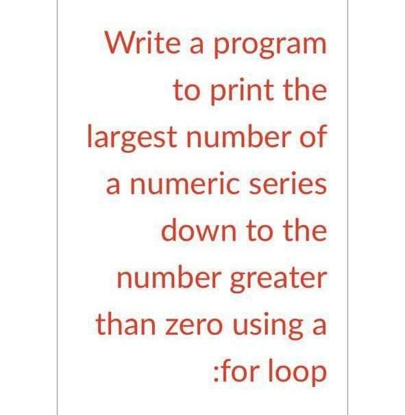 Write a program
to print the
largest number of
a numeric series
down to the
number greater
than zero using a
:for loop
