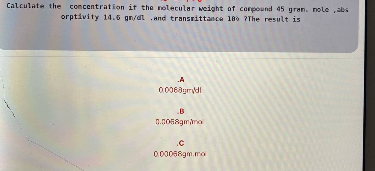 Calculate the
concentration if the molecular weight of compound 45 gram. mole , abs
orptivity 14.6 gm/dl .and transmittance 10% ?The result is
.A
0.0068gm/dl
.B
0.0068gm/mol
.C
0.00068gm.mol
