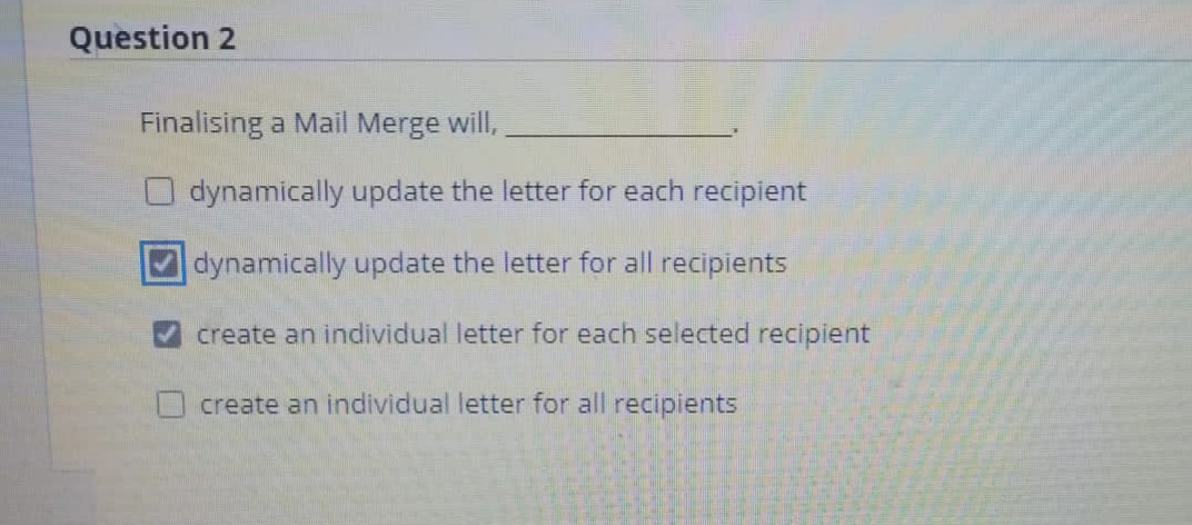 Question 2
Finalising a Mail Merge will,
dynamically update the letter for each recipient
dynamically update the letter for all recipients
create an individual letter for each selected recipient
create an individual letter for all recipients
