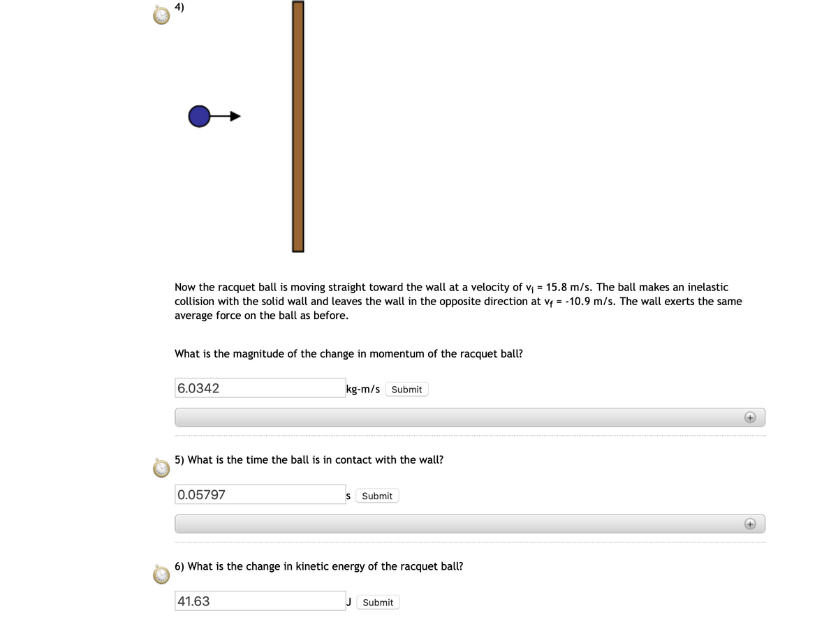 Now the racquet ball is moving straight toward the wall at a velocity of vi = 15.8 m/s. The ball makes an inelastic
collision with the solid wall and leaves the wall in the opposite direction at vf = -10.9 m/s. The wall exerts the same
average force on the ball as before.
What is the magnitude of the change in momentum of the racquet ball?
6.0342
kg-m/s Submit
5) What is the time the ball is in contact with the wall?
0.05797
S
Submit
6) What is the change in kinetic energy of the racquet ball?
41.63
J
Submit
4)
