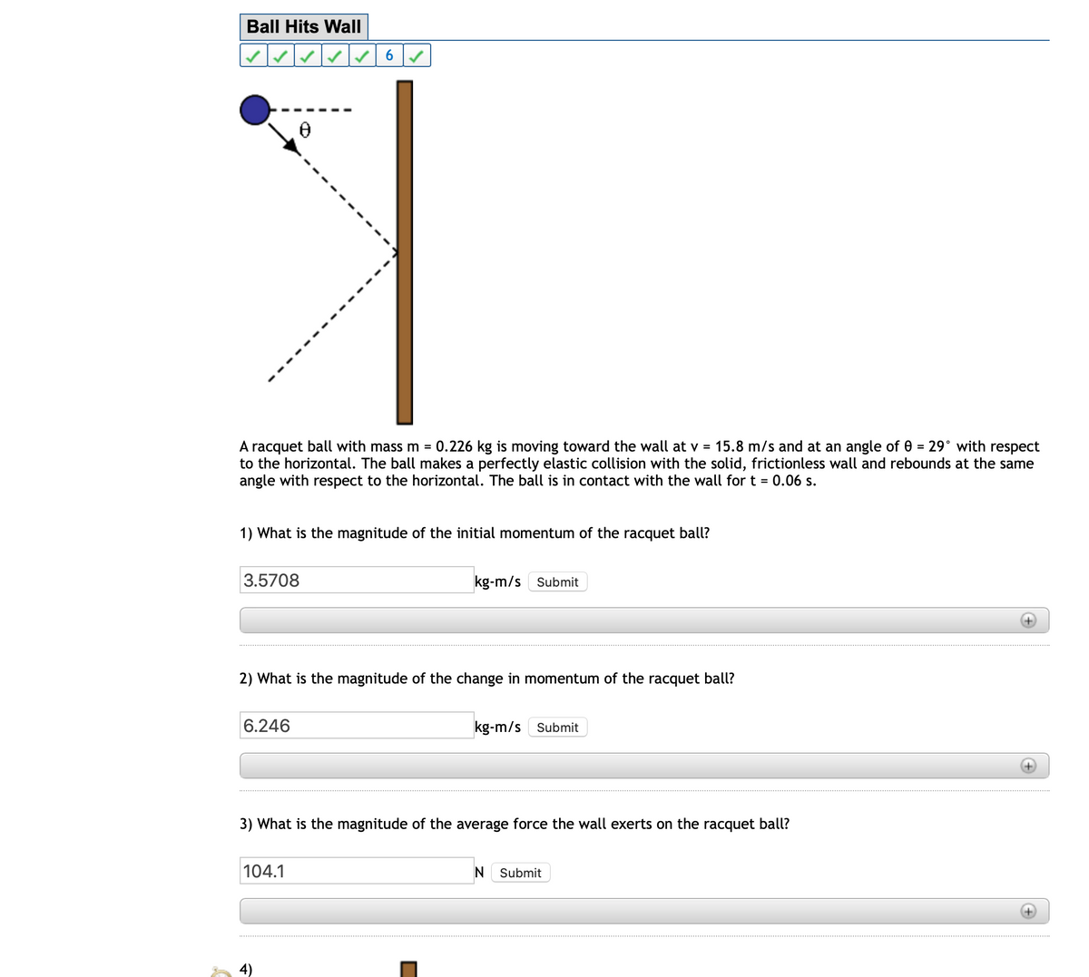 Ball Hits Wall
29° with respect
A racquet ball with mass m = 0.226 kg is moving toward the wall at v = 15.8 m/s and at an angle of 0 =
to the horizontal. The ball makes a perfectly elastic collision with the solid, frictionless wall and rebounds at the same
angle with respect to the horizontal. The ball is in contact with the wall for t = 0.06 s.
1) What is the magnitude of the initial momentum of the racquet ball?
3.5708
kg-m/s Submit
2) What is the magnitude of the change in momentum of the racquet ball?
6.246
kg-m/s Submit
3) What is the magnitude of the average force the wall exerts on the racquet ball?
104.1
Submit
4)
