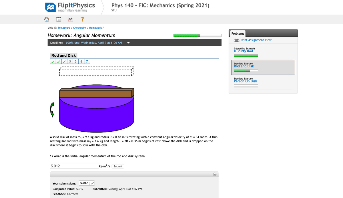 FlipltPhysics
macmillan learning
Phys 140 - FIC: Mechanics (Spring 2021)
SFU
Unit 17: Prelecture / Checkpoint / Homework /
Problems
Homework: Angular Momentum
Print Assignment View
Deadline:
100% until Wednesday, April 7 at 6:00 AM
Interactive Example
IE Putty Rod
Rod and Disk
? 5
7
Standard Exercise
Rod and Disk
Standard Exercise
Person On Disk
A solid disk of mass m1
= 9.1 kg and radius R = 0.18 m is rotating with a constant angular velocity of w = 34 rad/s. A thin
rectangular rod with mass m2 = 3.6 kg and length L = 2R = 0.36 m begins at rest above the disk and is dropped on the
disk where it begins to spin with the disk.
1) What is the initial angular momentum of the rod and disk system?
5.012
kg-m2/s Submit
Your submissions:
5.012
Computed value: 5.012
Submitted: Sunday, April 4 at 1:02 PM
Feedback: Correct!
