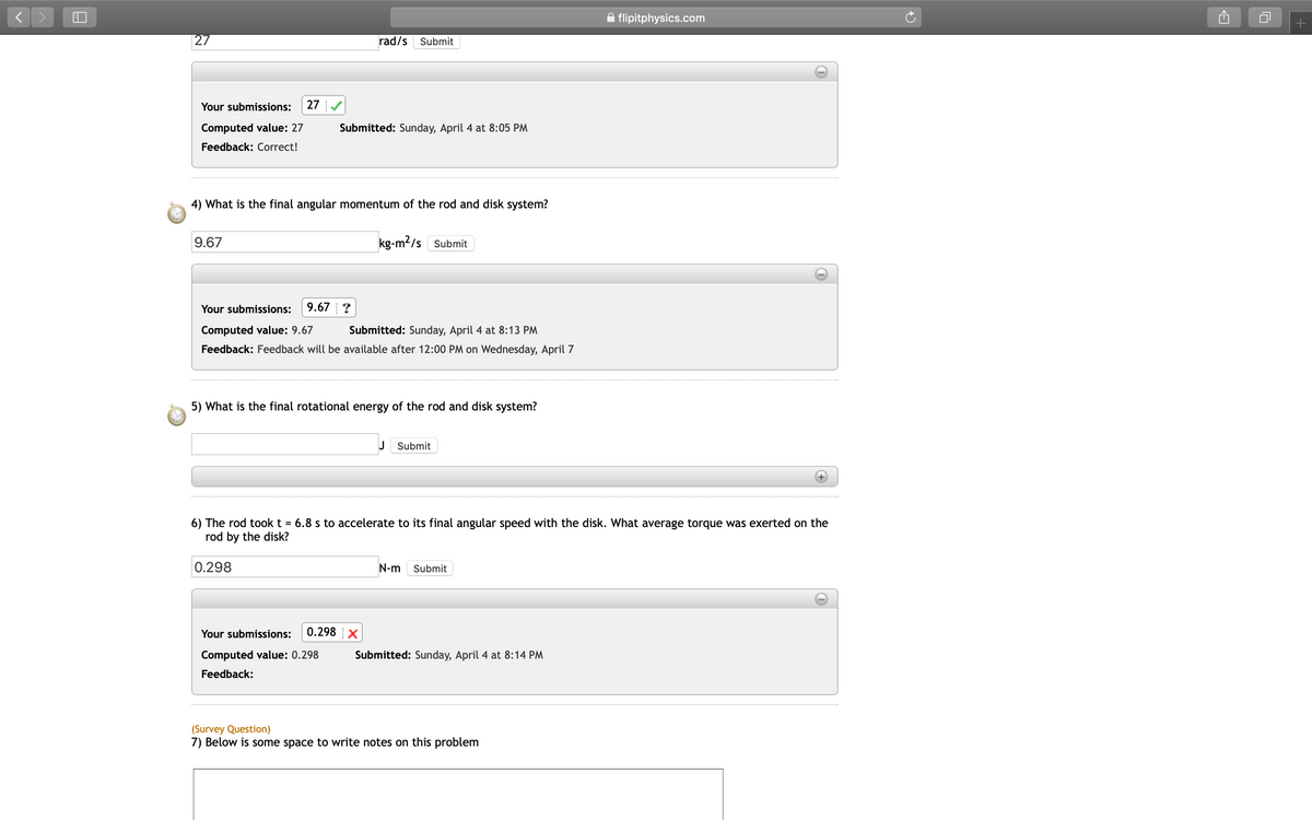 A flipitphysics.com
|27
rad/s
Submit
Your submissions:
27
Computed value: 27
Submitted: Sunday, April 4 at 8:05 PM
Feedback: Correct!
4) What is the final angular momentum of the rod and disk system?
9.67
kg-m2/s Submit
Your submissions:
9.67 ?
Computed value: 9.67
Submitted: Sunday, April 4 at 8:13 PM
Feedback: Feedback will be available after 12:00 PM on Wednesday, April 7
5) What is the final rotational energy of the rod and disk system?
J Submit
6) The rod took t = 6.8 s to accelerate to its final angular speed with the disk. What average torque was exerted on the
rod by the disk?
0.298
N-m
Submit
Your submissions:
0.298 X
Computed value: 0.298
Submitted: Sunday, April 4 at 8:14 PM
Feedback:
(Survey Question)
7) Below is some space to write notes on this problem
