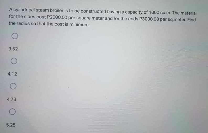 A cylindrical steam broiler is to be constructed having a capacity of 1000 cu.m. The material
for the sides cost P2000.00 per square meter and for the ends P3000.00 per sq.meter. Find
the radius so that the cost is minimum.
3.52
4.12
4.73
5.25
