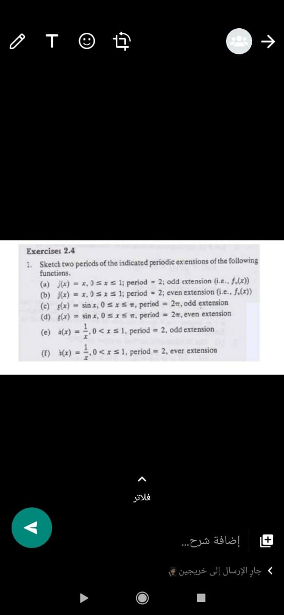 Ô T ©
Exercises 2.4
1. Sketch two pericds of the indicated periodic exensions of the following
functions.
(a) j(x) = x, 0sxs 1; period 2; odd extension (i.e., f.(x))
(b) j(x) = x, 0SIS1; period = 2; even extension (i.e., f.(x))
(c) s(x) = sin x, 0 s x s m, period = 27, odd extension
(d) (x) = sin x, 0 sxST, period = 27, even extension
(e) a(x) =
0<xs1, period = 2, odd extension
(f) h(x) = .0 <xs1, period = 2, ever extension
فلاتر
إضافة شرح. . .
( جار الإرسال إلى خريجين
