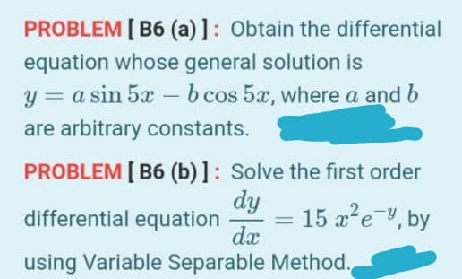 PROBLEM [ B6 (a) ]: Obtain the differential
equation whose general solution is
y = a sin 5x – b cos 5x, where a and b
are arbitrary constants.
PROBLEM [ B6 (b) ]: Solve the first order
dy
differential equation
15 a'e-, by
%3D
dx
using Variable Separable Method.
