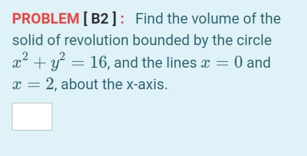 PROBLEM [ B2]: Find the volume of the
solid of revolution bounded by the circle
x2 + y = 16, and the lines x = 0 and
x = 2, about the x-axis.
