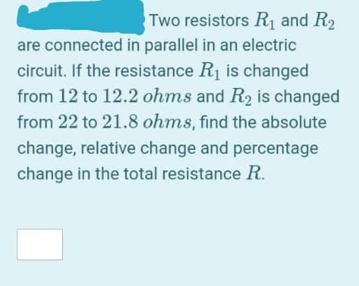 Two resistors R1 and R2
are connected in parallel in an electric
circuit. If the resistance R1 is changed
from 12 to 12.2 ohms and R2 is changed
from 22 to 21.8 ohms, find the absolute
change, relative change and percentage
change in the total resistance R.
