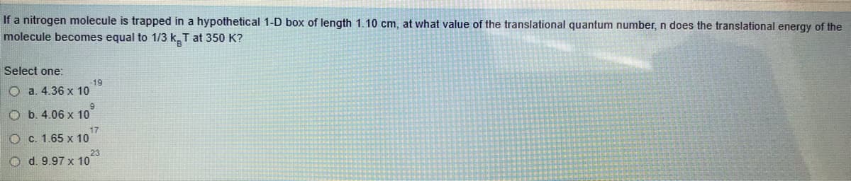 If a nitrogen molecule is trapped in a hypothetical 1-D box of length 1.10 cm, at what value of the translational quantum number, n does the translational energy of the
molecule becomes equal to 1/3 k. T at 350 K?
Select one:
19
O a. 4.36 x 10
6.
O b. 4.06 x 10
17
O c. 1.65 x 10
O d. 9.97 x 10
