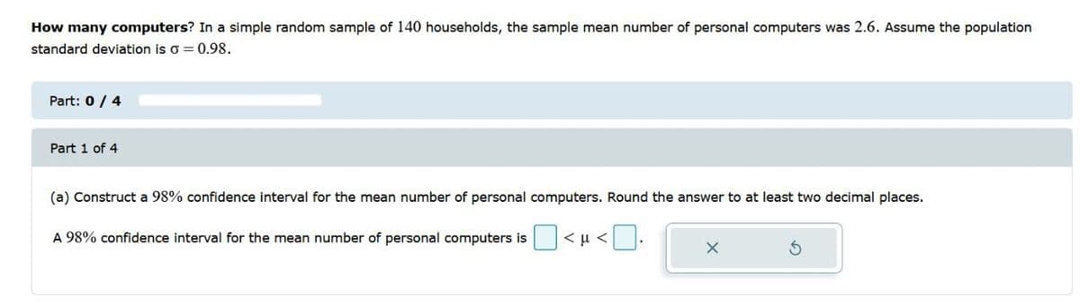 How many computers? In a simple random sample of 140 households, the sample mean number of personal computers was 2.6. Assume the population
standard deviation is o = 0.98.
Part: 0/ 4
Part 1 of 4
(a) Construct a 98% confidence interval for the mean number of personal computers. Round the answer to at least two decimal places.
A 98% confidence interval for the mean number of personal computers is
< u <
