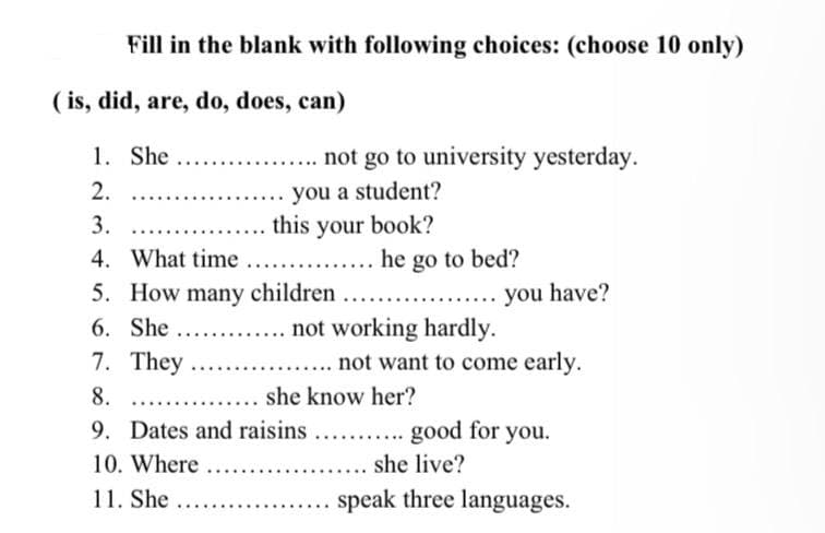 Fill in the blank with following choices: (choose 10 only)
.... not go to university yesterday.
you a student?
this your book?
he go to bed?
you have?
(is, did, are, do, does, can)
1. She ....
2.
3.
....
4. What time ...
5. How many children
6. She ....
not working hardly.
7. They
not want to come early.
*****
8.
she know her?
9. Dates and raisins ........... good for you.
10. Where ........
.... she live?
11. She
speak three languages.