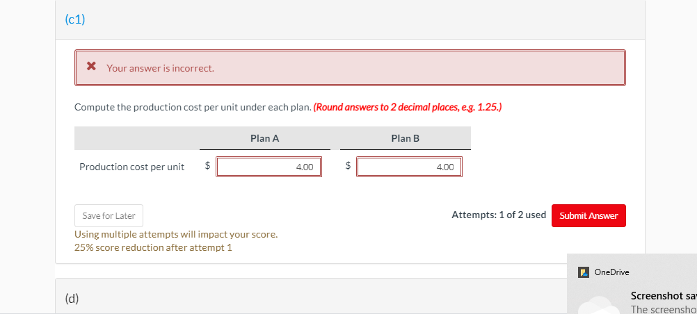 (c1)
X Your answer is incorrect.
Compute the production cost per unit under each plan. (Round answers to 2 decimal places, e.g. 1.25.)
Plan A
Plan B
Production cost per unit
4,00
2$
4,00
Save for Later
Attempts: 1 of 2 used
Submit Answer
Using multiple attempts will impact your score.
25% score reduction after attempt 1
OneDrive
(d)
Screenshot sa
The screensho
