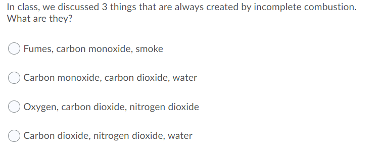 In class, we discussed 3 things that are always created by incomplete combustion.
What are they?
Fumes, carbon monoxide, smoke
OCarbon monoxide, carbon dioxide, water
Oxygen, carbon dioxide, nitrogen dioxide
Carbon dioxide, nitrogen dioxide, water
